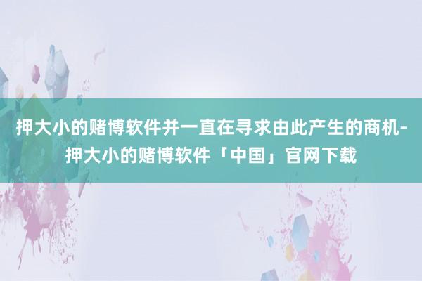 押大小的赌博软件并一直在寻求由此产生的商机-押大小的赌博软件「中国」官网下载