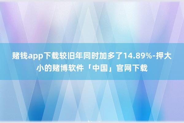 赌钱app下载较旧年同时加多了14.89%-押大小的赌博软件「中国」官网下载