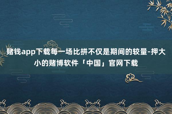 赌钱app下载每一场比拼不仅是期间的较量-押大小的赌博软件「中国」官网下载