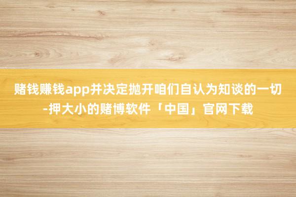 赌钱赚钱app并决定抛开咱们自认为知谈的一切-押大小的赌博软件「中国」官网下载