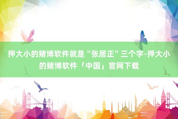 押大小的赌博软件就是“张居正”三个字-押大小的赌博软件「中国」官网下载