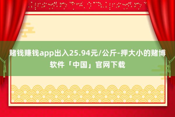 赌钱赚钱app出入25.94元/公斤-押大小的赌博软件「中国」官网下载