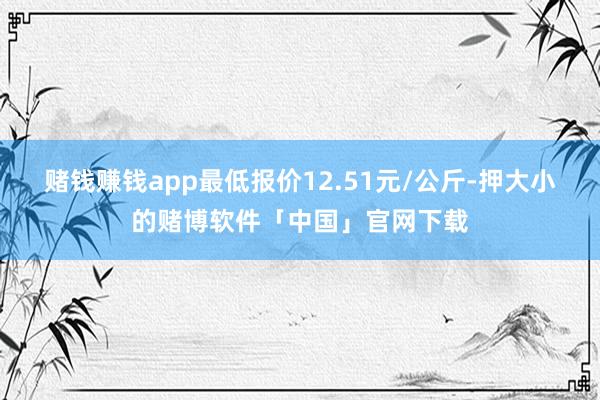 赌钱赚钱app最低报价12.51元/公斤-押大小的赌博软件「中国」官网下载