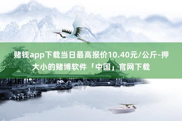 赌钱app下载当日最高报价10.40元/公斤-押大小的赌博软件「中国」官网下载