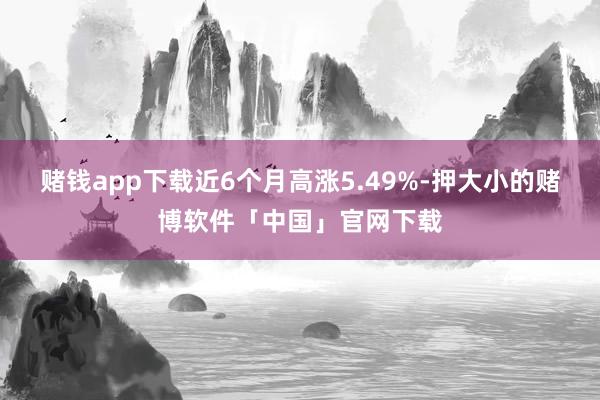 赌钱app下载近6个月高涨5.49%-押大小的赌博软件「中国」官网下载