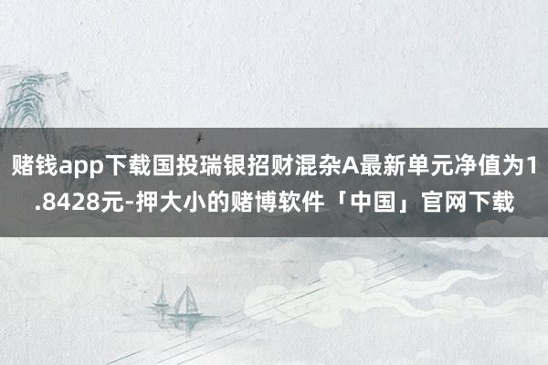 赌钱app下载国投瑞银招财混杂A最新单元净值为1.8428元-押大小的赌博软件「中国」官网下载
