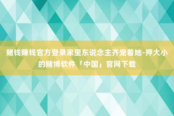 赌钱赚钱官方登录家里东说念主齐宠着她-押大小的赌博软件「中国」官网下载