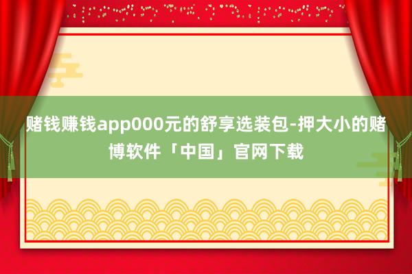 赌钱赚钱app000元的舒享选装包-押大小的赌博软件「中国」官网下载