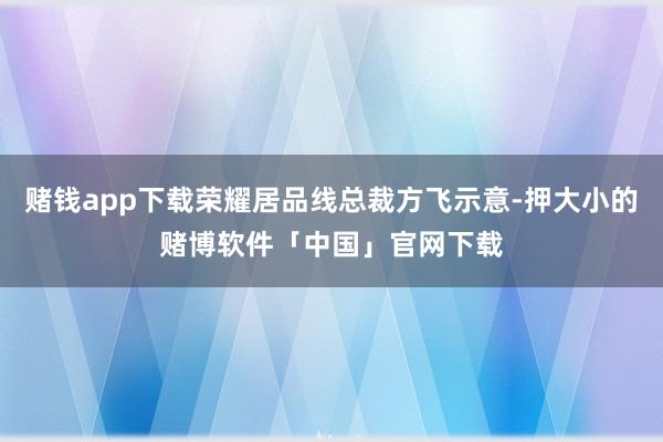 赌钱app下载荣耀居品线总裁方飞示意-押大小的赌博软件「中国」官网下载