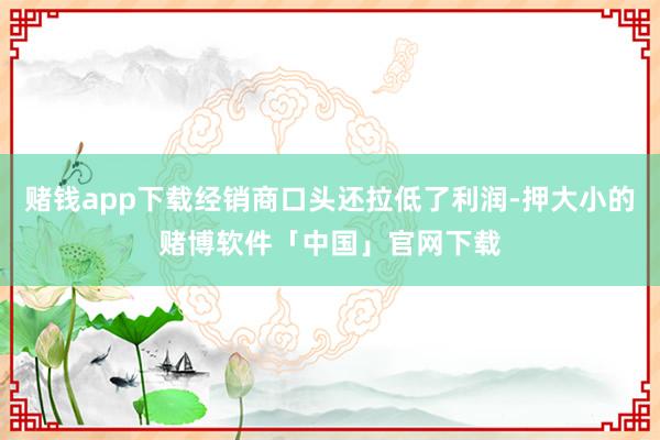 赌钱app下载经销商口头还拉低了利润-押大小的赌博软件「中国」官网下载