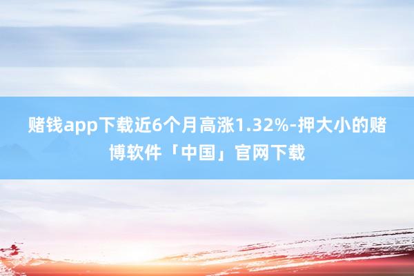 赌钱app下载近6个月高涨1.32%-押大小的赌博软件「中国」官网下载