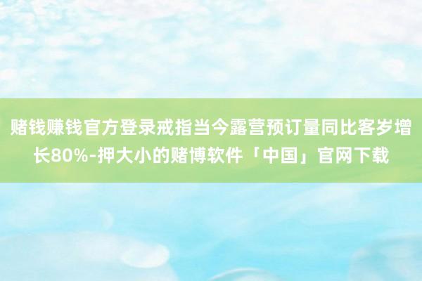 赌钱赚钱官方登录戒指当今露营预订量同比客岁增长80%-押大小的赌博软件「中国」官网下载