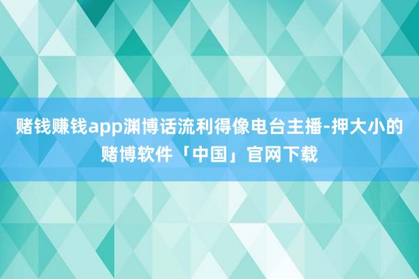 赌钱赚钱app渊博话流利得像电台主播-押大小的赌博软件「中国」官网下载