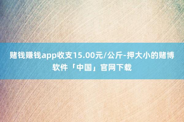 赌钱赚钱app收支15.00元/公斤-押大小的赌博软件「中国」官网下载