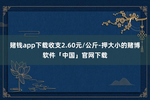 赌钱app下载收支2.60元/公斤-押大小的赌博软件「中国」官网下载