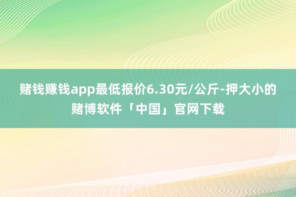 赌钱赚钱app最低报价6.30元/公斤-押大小的赌博软件「中国」官网下载
