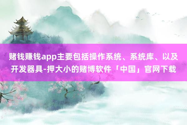 赌钱赚钱app主要包括操作系统、系统库、以及开发器具-押大小的赌博软件「中国」官网下载