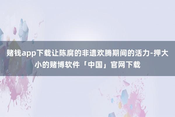 赌钱app下载让陈腐的非遗欢腾期间的活力-押大小的赌博软件「中国」官网下载