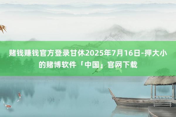 赌钱赚钱官方登录甘休2025年7月16日-押大小的赌博软件「中国」官网下载