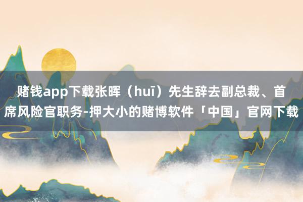 赌钱app下载张晖（huī）先生辞去副总裁、首席风险官职务-押大小的赌博软件「中国」官网下载