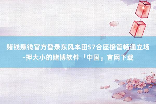 赌钱赚钱官方登录东风本田S7合座接管畅通立场-押大小的赌博软件「中国」官网下载