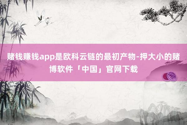 赌钱赚钱app是欧科云链的最初产物-押大小的赌博软件「中国」官网下载