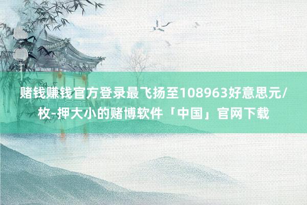 赌钱赚钱官方登录最飞扬至108963好意思元/枚-押大小的赌博软件「中国」官网下载