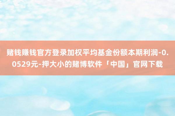 赌钱赚钱官方登录加权平均基金份额本期利润-0.0529元-押大小的赌博软件「中国」官网下载