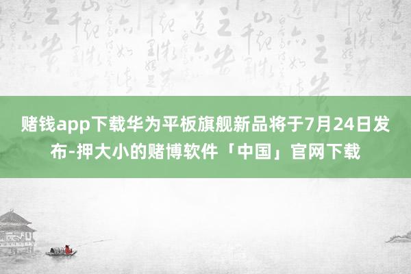 赌钱app下载华为平板旗舰新品将于7月24日发布-押大小的赌博软件「中国」官网下载