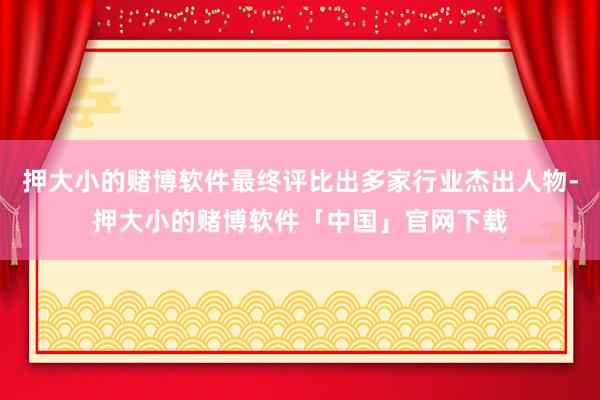 押大小的赌博软件最终评比出多家行业杰出人物-押大小的赌博软件「中国」官网下载