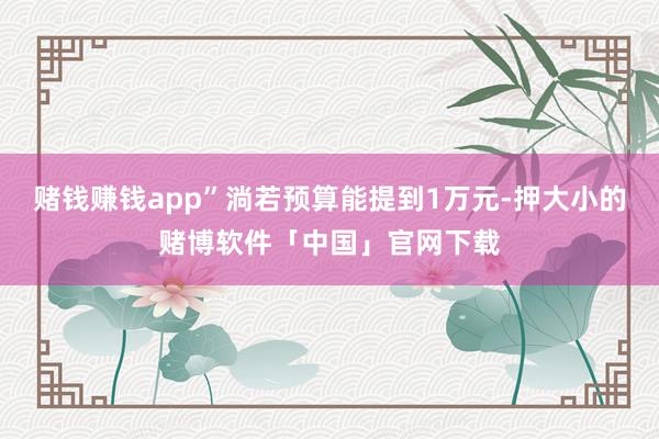 赌钱赚钱app”淌若预算能提到1万元-押大小的赌博软件「中国」官网下载