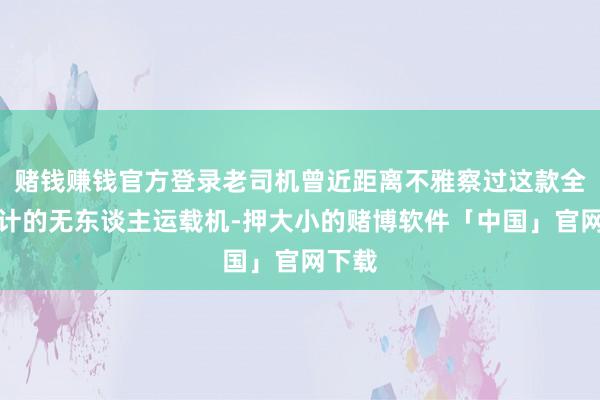 赌钱赚钱官方登录老司机曾近距离不雅察过这款全新设计的无东谈主运载机-押大小的赌博软件「中国」官网下载