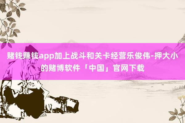 赌钱赚钱app加上战斗和关卡经营乐俊伟-押大小的赌博软件「中国」官网下载