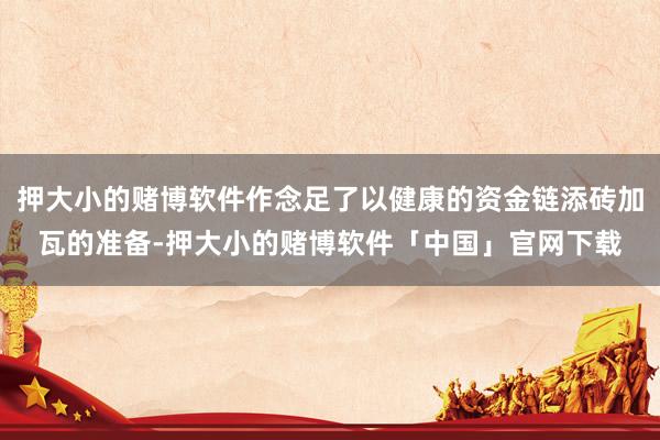 押大小的赌博软件作念足了以健康的资金链添砖加瓦的准备-押大小的赌博软件「中国」官网下载