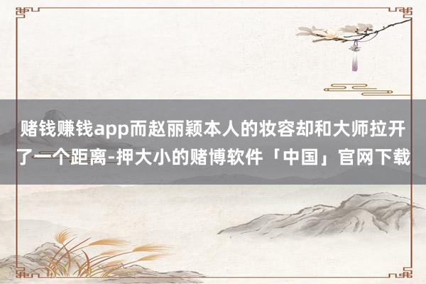 赌钱赚钱app而赵丽颖本人的妆容却和大师拉开了一个距离-押大小的赌博软件「中国」官网下载