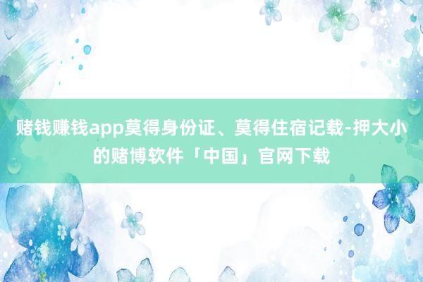 赌钱赚钱app莫得身份证、莫得住宿记载-押大小的赌博软件「中国」官网下载