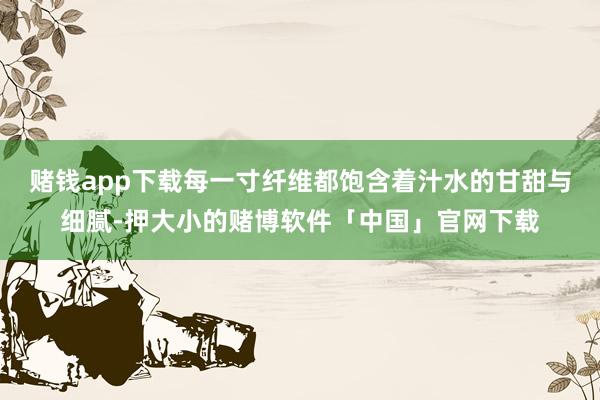 赌钱app下载每一寸纤维都饱含着汁水的甘甜与细腻-押大小的赌博软件「中国」官网下载