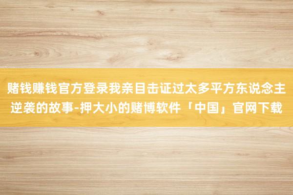 赌钱赚钱官方登录我亲目击证过太多平方东说念主逆袭的故事-押大小的赌博软件「中国」官网下载