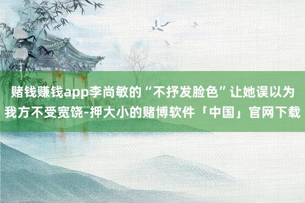 赌钱赚钱app李尚敏的“不抒发脸色”让她误以为我方不受宽饶-押大小的赌博软件「中国」官网下载