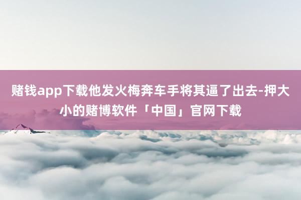 赌钱app下载他发火梅奔车手将其逼了出去-押大小的赌博软件「中国」官网下载