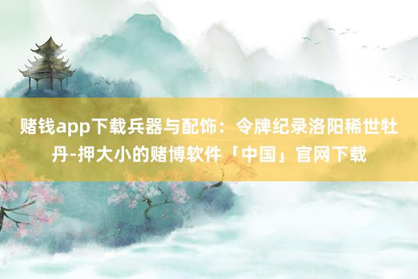 赌钱app下载兵器与配饰：令牌纪录洛阳稀世牡丹-押大小的赌博软件「中国」官网下载