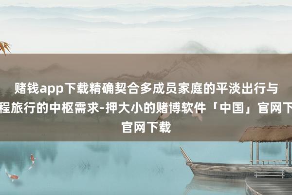 赌钱app下载精确契合多成员家庭的平淡出行与远程旅行的中枢需求-押大小的赌博软件「中国」官网下载