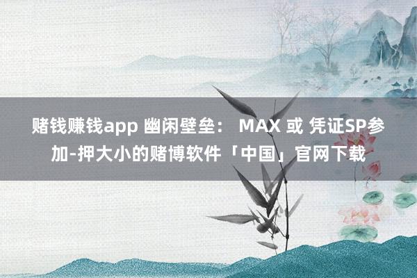 赌钱赚钱app 幽闲壁垒： MAX 或 凭证SP参加-押大小的赌博软件「中国」官网下载