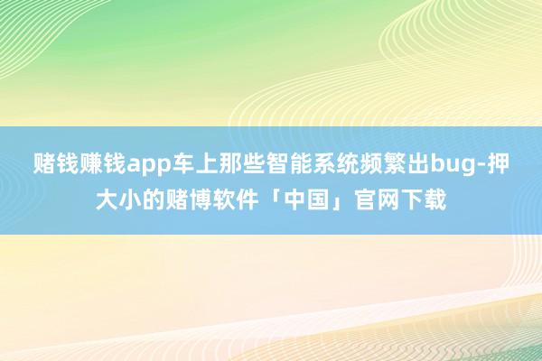 赌钱赚钱app车上那些智能系统频繁出bug-押大小的赌博软件「中国」官网下载