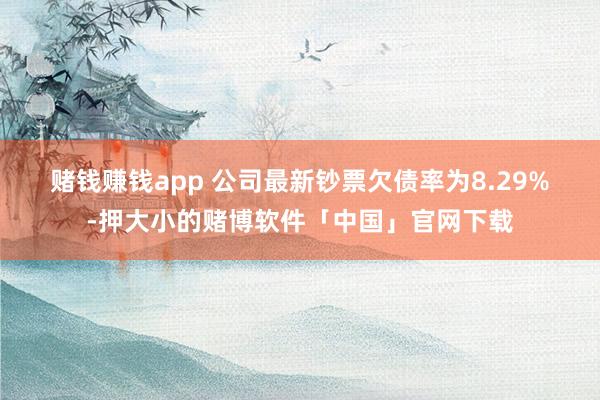 赌钱赚钱app 　　公司最新钞票欠债率为8.29%-押大小的赌博软件「中国」官网下载