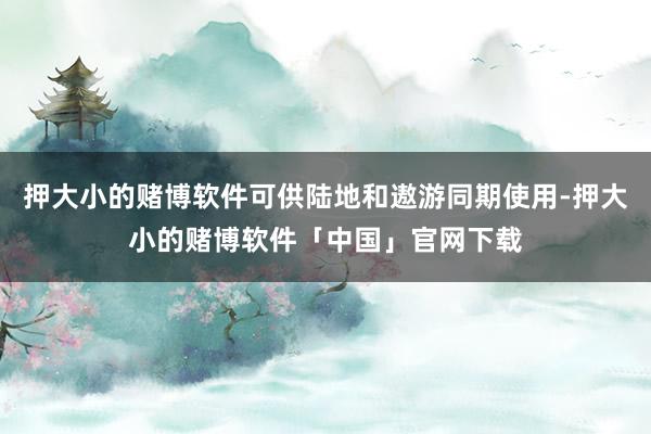 押大小的赌博软件可供陆地和遨游同期使用-押大小的赌博软件「中国」官网下载