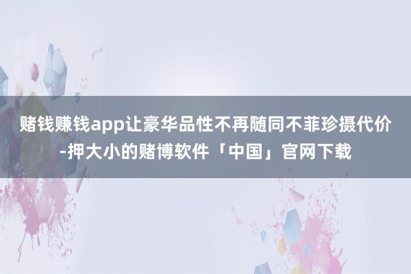 赌钱赚钱app让豪华品性不再随同不菲珍摄代价-押大小的赌博软件「中国」官网下载