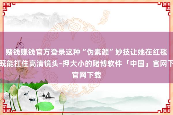 赌钱赚钱官方登录这种“伪素颜”妙技让她在红毯上既能扛住高清镜头-押大小的赌博软件「中国」官网下载