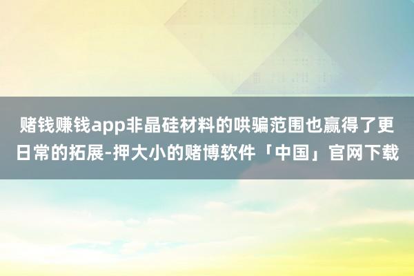 赌钱赚钱app非晶硅材料的哄骗范围也赢得了更日常的拓展-押大小的赌博软件「中国」官网下载