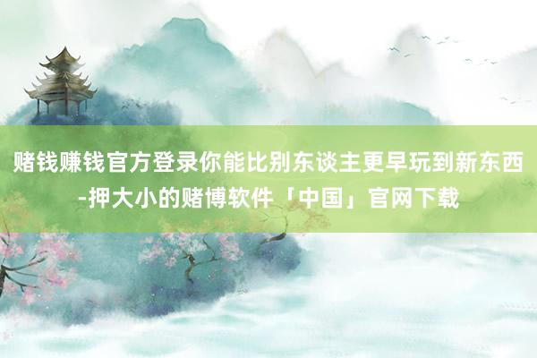 赌钱赚钱官方登录你能比别东谈主更早玩到新东西-押大小的赌博软件「中国」官网下载